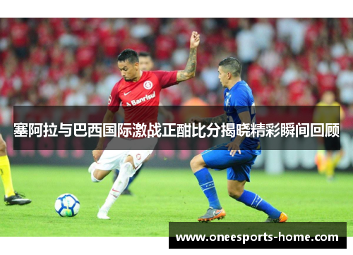 塞阿拉与巴西国际激战正酣比分揭晓精彩瞬间回顾